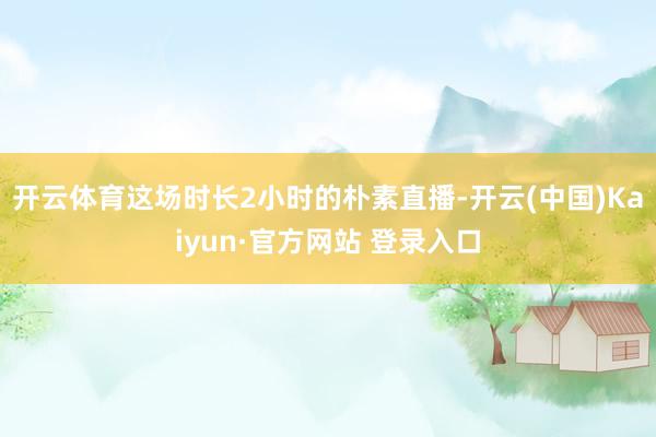 开云体育这场时长2小时的朴素直播-开云(中国)Kaiyun·官方网站 登录入口