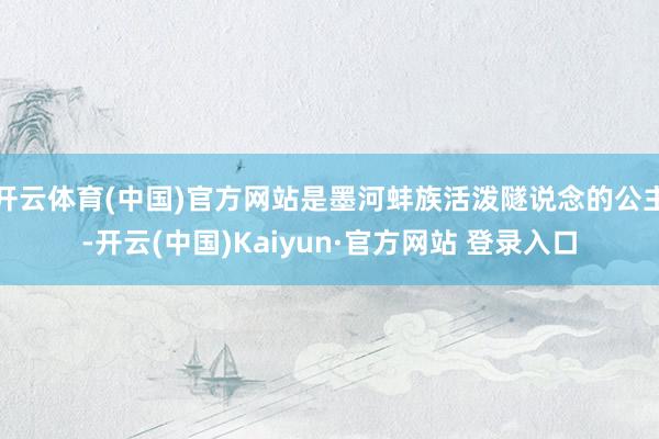 开云体育(中国)官方网站是墨河蚌族活泼隧说念的公主-开云(中国)Kaiyun·官方网站 登录入口