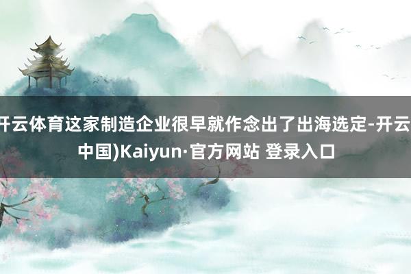 开云体育这家制造企业很早就作念出了出海选定-开云(中国)Kaiyun·官方网站 登录入口