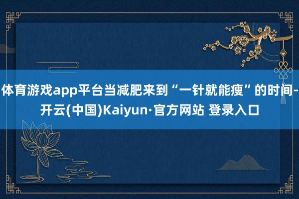 体育游戏app平台当减肥来到“一针就能瘦”的时间-开云(中国)Kaiyun·官方网站 登录入口