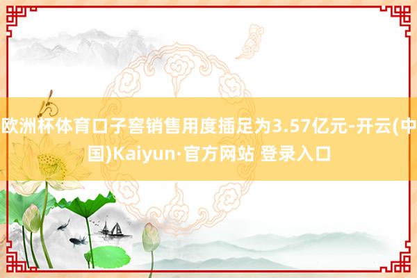 欧洲杯体育口子窖销售用度插足为3.57亿元-开云(中国)Kaiyun·官方网站 登录入口