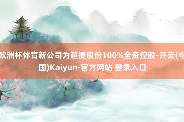 欧洲杯体育新公司为超捷股份100%全资控股-开云(中国)Kaiyun·官方网站 登录入口