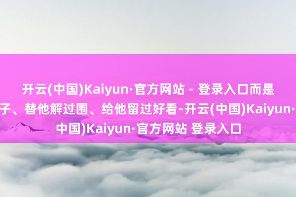 开云(中国)Kaiyun·官方网站 - 登录入口而是那种你帮他撑过场子、替他解过围、给他留过好看-开云(中国)Kaiyun·官方网站 登录入口