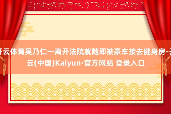 开云体育吴乃仁一离开法院就随即被豪车接去健身房-开云(中国)Kaiyun·官方网站 登录入口