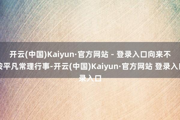 开云(中国)Kaiyun·官方网站 - 登录入口向来不按平凡常理行事-开云(中国)Kaiyun·官方网站 登录入口