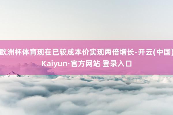 欧洲杯体育现在已较成本价实现两倍增长-开云(中国)Kaiyun·官方网站 登录入口
