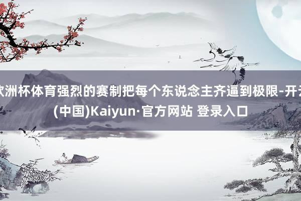欧洲杯体育强烈的赛制把每个东说念主齐逼到极限-开云(中国)Kaiyun·官方网站 登录入口