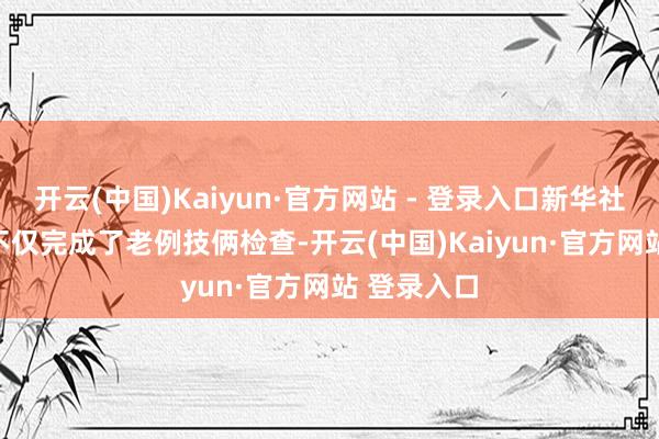 开云(中国)Kaiyun·官方网站 - 登录入口新华社发　　谢大姐不仅完成了老例技俩检查-开云(中国)Kaiyun·官方网站 登录入口
