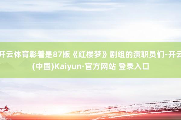 开云体育彰着是87版《红楼梦》剧组的演职员们-开云(中国)Kaiyun·官方网站 登录入口