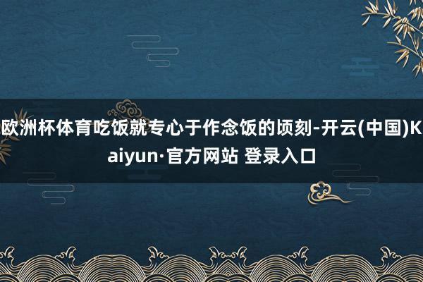 欧洲杯体育吃饭就专心于作念饭的顷刻-开云(中国)Kaiyun·官方网站 登录入口