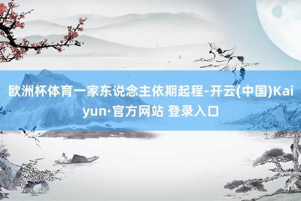 欧洲杯体育一家东说念主依期起程-开云(中国)Kaiyun·官方网站 登录入口