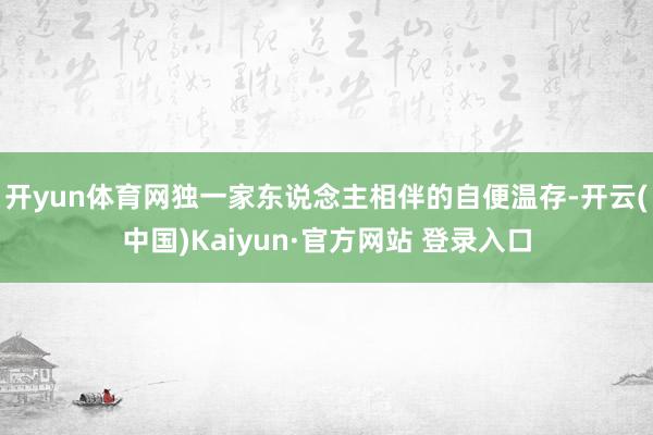 开yun体育网独一家东说念主相伴的自便温存-开云(中国)Kaiyun·官方网站 登录入口