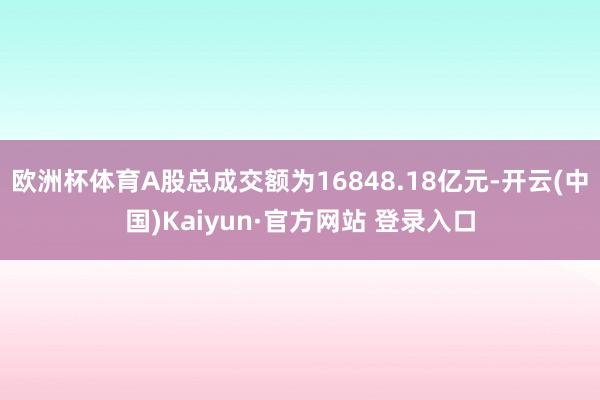 欧洲杯体育A股总成交额为16848.18亿元-开云(中国)Kaiyun·官方网站 登录入口