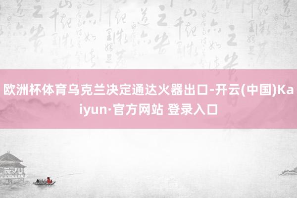 欧洲杯体育乌克兰决定通达火器出口-开云(中国)Kaiyun·官方网站 登录入口