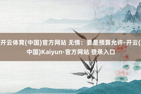 开云体育(中国)官方网站 无情：要是预算允许-开云(中国)Kaiyun·官方网站 登录入口