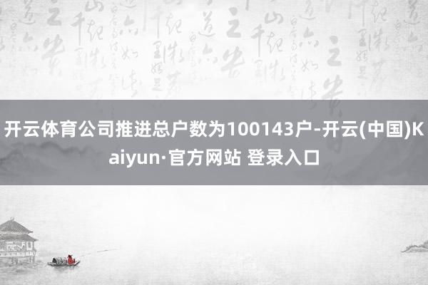 开云体育公司推进总户数为100143户-开云(中国)Kaiyun·官方网站 登录入口