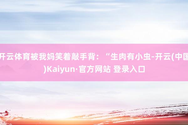 开云体育被我妈笑着敲手背：“生肉有小虫-开云(中国)Kaiyun·官方网站 登录入口