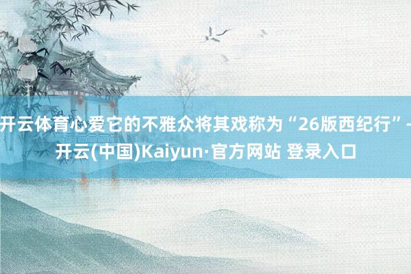 开云体育心爱它的不雅众将其戏称为“26版西纪行”-开云(中国)Kaiyun·官方网站 登录入口