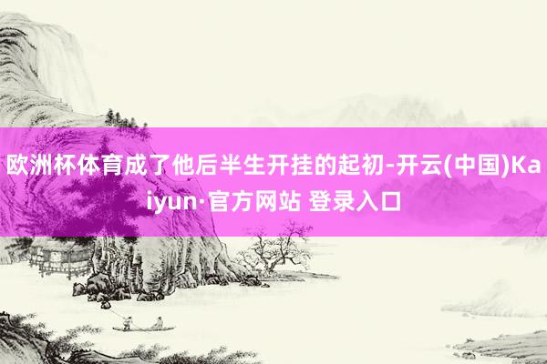 欧洲杯体育成了他后半生开挂的起初-开云(中国)Kaiyun·官方网站 登录入口