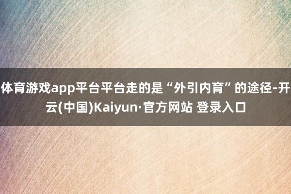 体育游戏app平台平台走的是“外引内育”的途径-开云(中国)Kaiyun·官方网站 登录入口