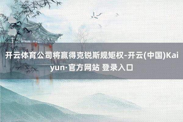 开云体育公司将赢得克锐斯规矩权-开云(中国)Kaiyun·官方网站 登录入口