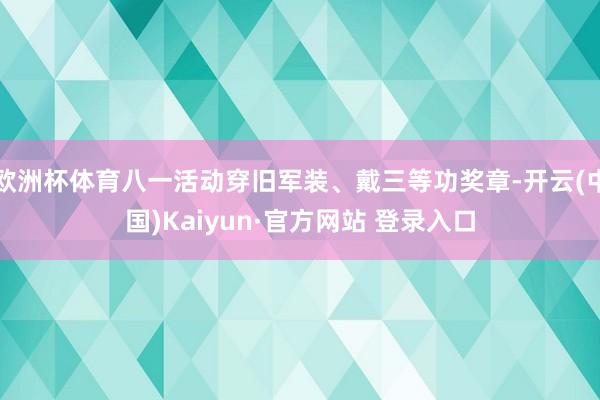 欧洲杯体育八一活动穿旧军装、戴三等功奖章-开云(中国)Kaiyun·官方网站 登录入口