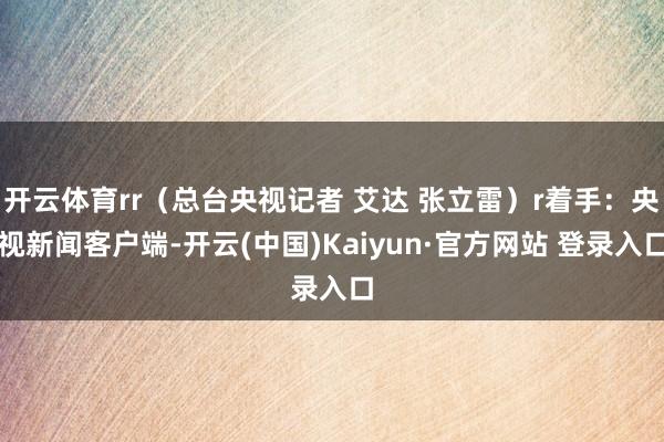 开云体育rr（总台央视记者 艾达 张立雷）r着手：央视新闻客户端-开云(中国)Kaiyun·官方网站 登录入口