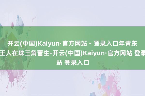 开云(中国)Kaiyun·官方网站 - 登录入口年青东谈主王人在珠三角营生-开云(中国)Kaiyun·官方网站 登录入口