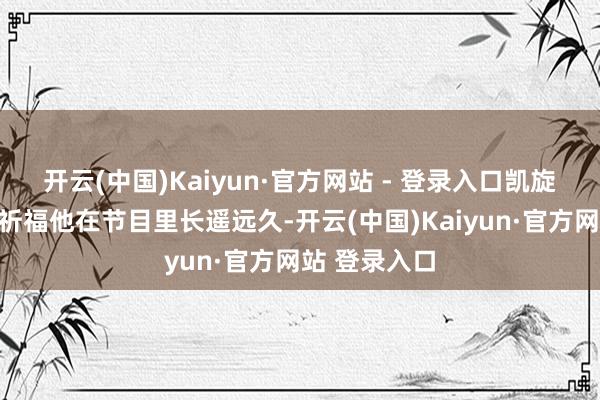 开云(中国)Kaiyun·官方网站 - 登录入口凯旋簸弄说本来祈福他在节目里长遥远久-开云(中国)Kaiyun·官方网站 登录入口