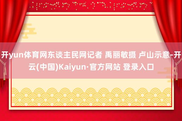 开yun体育网东谈主民网记者 禹丽敏摄 卢山示意-开云(中国)Kaiyun·官方网站 登录入口