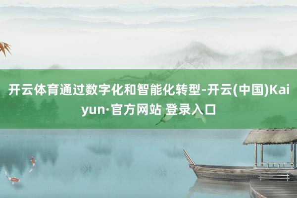 开云体育通过数字化和智能化转型-开云(中国)Kaiyun·官方网站 登录入口