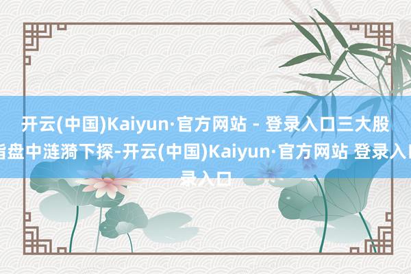 开云(中国)Kaiyun·官方网站 - 登录入口三大股指盘中涟漪下探-开云(中国)Kaiyun·官方网站 登录入口